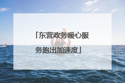 东营政务暖心服务跑出加速度