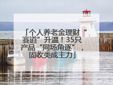 个人养老金理财“赛道”升温！35只产品“同场角逐”，固收类成主力