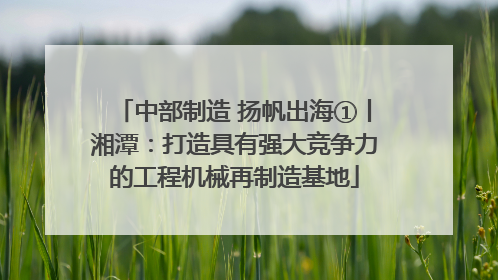 中部制造 扬帆出海①丨湘潭：打造具有强大竞争力的工程机械再制造基地