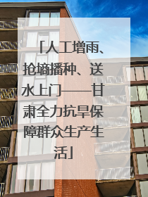 人工增雨、抢墒播种、送水上门——甘肃全力抗旱保障群众生产生活