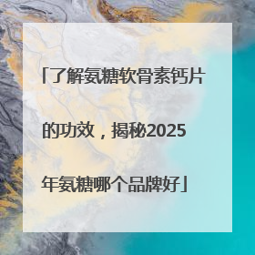 了解氨糖软骨素钙片的功效，揭秘2025年氨糖哪个品牌好
