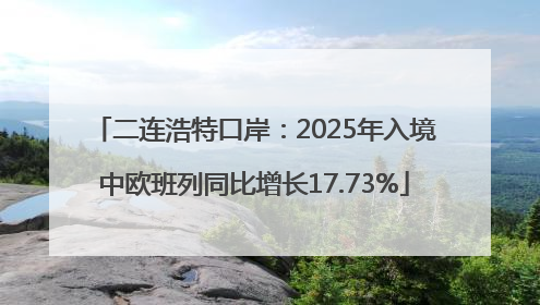 二连浩特口岸：2025年入境中欧班列同比增长17.73%