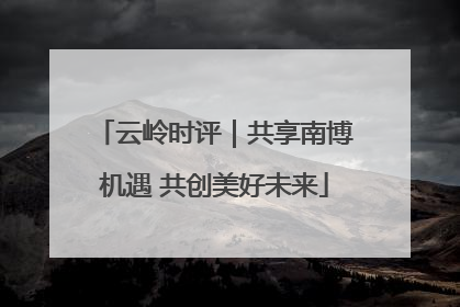 云岭时评｜共享南博机遇 共创美好未来