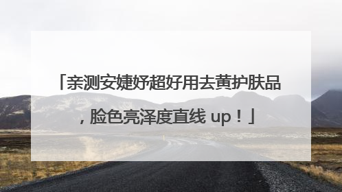 亲测安婕妤超好用去黄护肤品，脸色亮泽度直线 up！