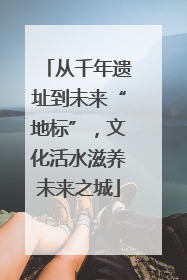 从千年遗址到未来“地标”，文化活水滋养未来之城