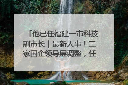 他已任福建一市科技副市长｜最新人事！三家国企领导层调整，任免多位政法系统干部