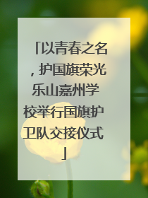 以青春之名，护国旗荣光 乐山嘉州学校举行国旗护卫队交接仪式