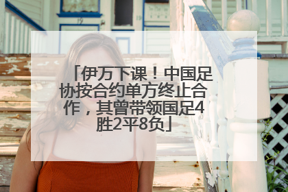 伊万下课！中国足协按合约单方终止合作，其曾带领国足4胜2平8负
