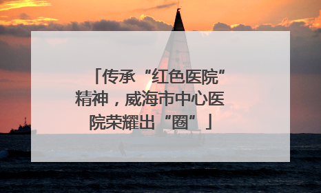 传承“红色医院”精神，威海市中心医院荣耀出“圈”