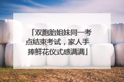 双胞胎姐妹同一考点结束考试，家人手捧鲜花仪式感满满