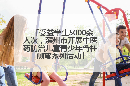 受益学生5000余人次，滨州市开展中医药防治儿童青少年脊柱侧弯系列活动