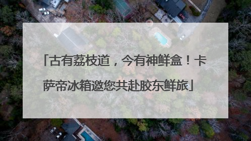 古有荔枝道，今有神鲜盒！卡萨帝冰箱邀您共赴胶东鲜旅