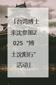 台湾博士来沈参加2025“博士沈阳行”活动