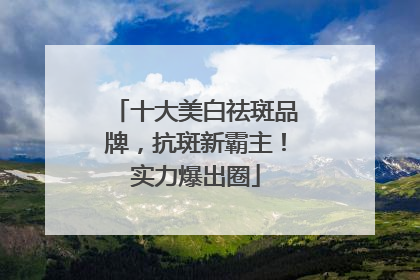 十大美白祛斑品牌，抗斑新霸主！实力爆出圈