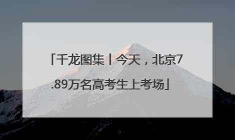 千龙图集丨今天，北京7.89万名高考生上考场
