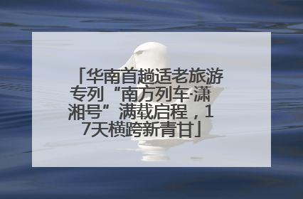 华南首趟适老旅游专列“南方列车·潇湘号”满载启程，17天横跨新青甘