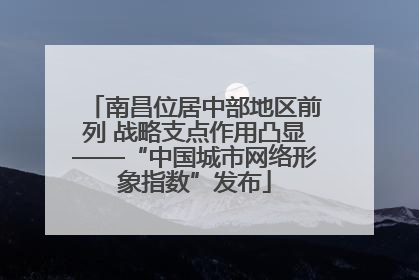 南昌位居中部地区前列 战略支点作用凸显——“中国城市网络形象指数”发布