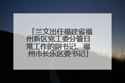 兰文出任福建省福州新区党工委分管日常工作的副书记、福州市长乐区委书记