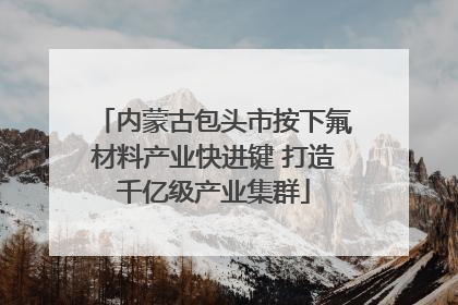 内蒙古包头市按下氟材料产业快进键 打造千亿级产业集群