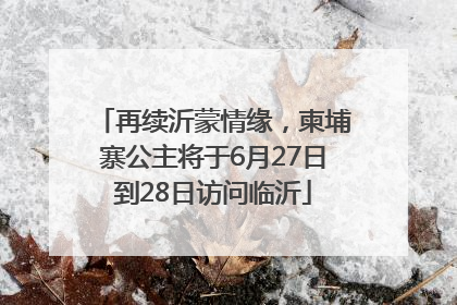 再续沂蒙情缘，柬埔寨公主将于6月27日到28日访问临沂