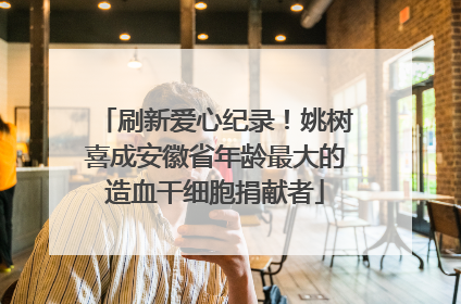 刷新爱心纪录！姚树喜成安徽省年龄最大的造血干细胞捐献者