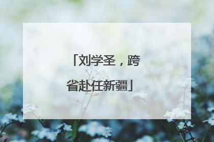 刘学圣，跨省赴任新疆