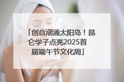 创意潮涌太阳岛！昆仑学子点亮2025首届端午节文化周