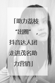 助力荔枝“出圈”，抖音达人团走进茂名助力营销