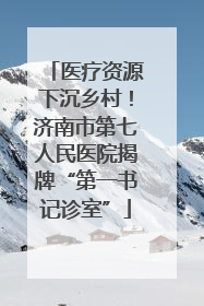 医疗资源下沉乡村！济南市第七人民医院揭牌“第一书记诊室”
