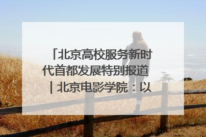 北京高校服务新时代首都发展特别报道｜北京电影学院：以光影为笔 绘就首都高质量发展新画卷