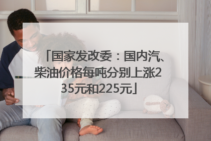 国家发改委：国内汽、柴油价格每吨分别上涨235元和225元