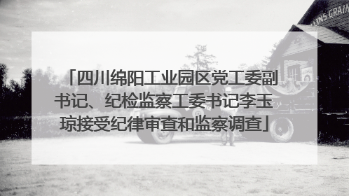 四川绵阳工业园区党工委副书记、纪检监察工委书记李玉琼接受纪律审查和监察调查