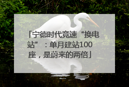 宁德时代竞速“换电站”：单月建站100座，是蔚来的两倍