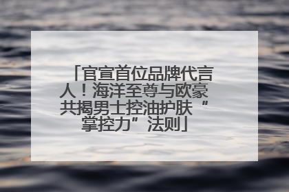 官宣首位品牌代言人！海洋至尊与欧豪共揭男士控油护肤“掌控力”法则