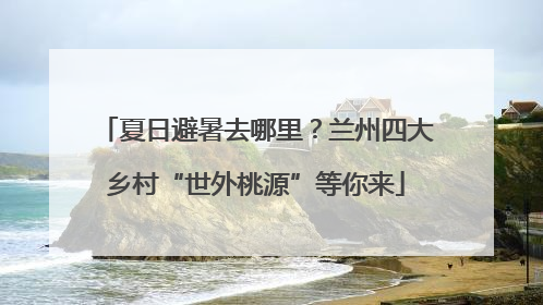 夏日避暑去哪里？兰州四大乡村“世外桃源”等你来