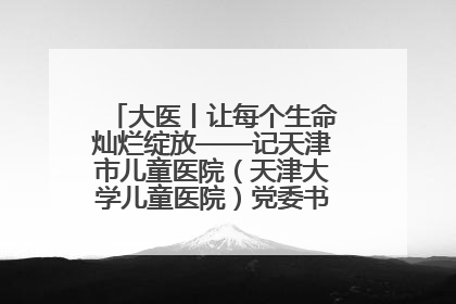 大医丨让每个生命灿烂绽放——记天津市儿童医院（天津大学儿童医院）党委书记、院长刘薇