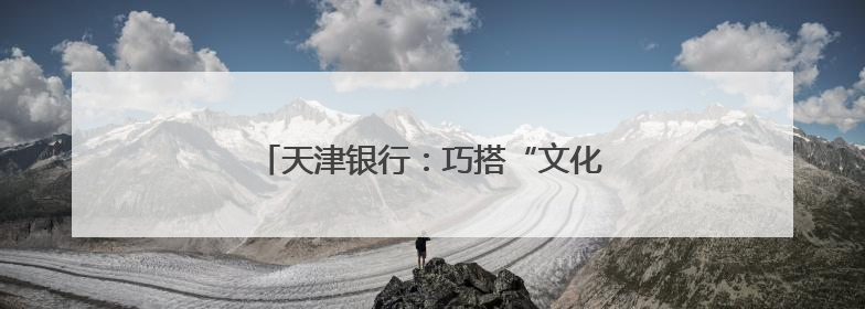 天津银行：巧搭“文化桥” 点旺“烟火气”