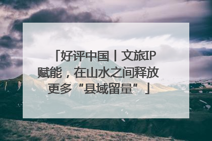好评中国丨文旅IP赋能，在山水之间释放更多“县域留量”
