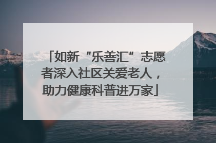 如新“乐善汇”志愿者深入社区关爱老人，助力健康科普进万家
