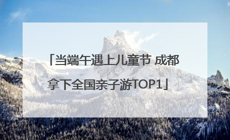 当端午遇上儿童节 成都拿下全国亲子游TOP1