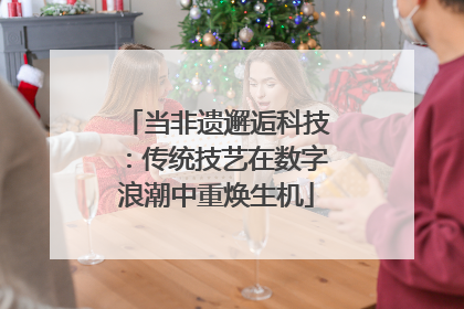 当非遗邂逅科技：传统技艺在数字浪潮中重焕生机