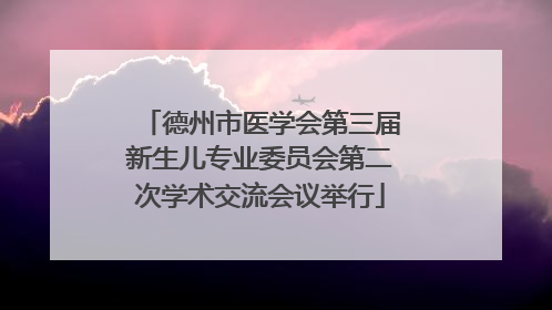 德州市医学会第三届新生儿专业委员会第二次学术交流会议举行