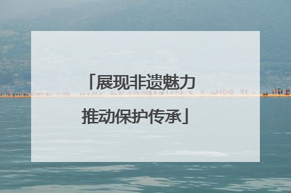 展现非遗魅力 推动保护传承