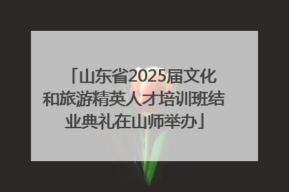 山东省2025届文化和旅游精英人才培训班结业典礼在山师举办