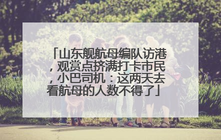 山东舰航母编队访港，观赏点挤满打卡市民，小巴司机：这两天去看航母的人数不得了