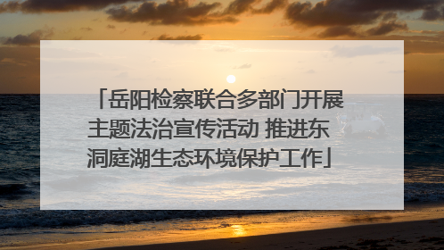 岳阳检察联合多部门开展主题法治宣传活动 推进东洞庭湖生态环境保护工作