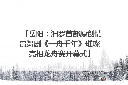 岳阳：汨罗首部原创情景舞剧《一舟千年》璀璨亮相龙舟赛开幕式
