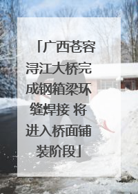广西苍容浔江大桥完成钢箱梁环缝焊接 将进入桥面铺装阶段