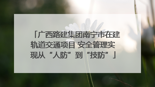 广西路建集团南宁市在建轨道交通项目 安全管理实现从“人防”到“技防”