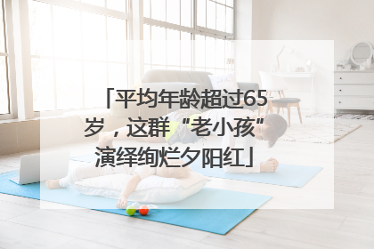 平均年龄超过65岁，这群“老小孩”演绎绚烂夕阳红